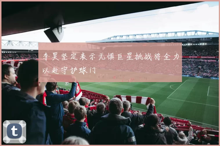 李昊坚定表示无惧巨星挑战将全力以赴守护球门