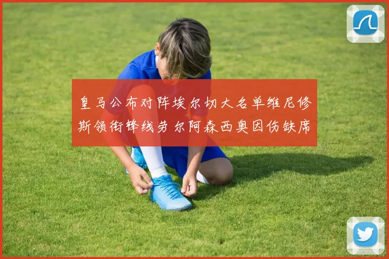 皇马公布对阵埃尔切大名单维尼修斯领衔锋线劳尔阿森西奥因伤缺席