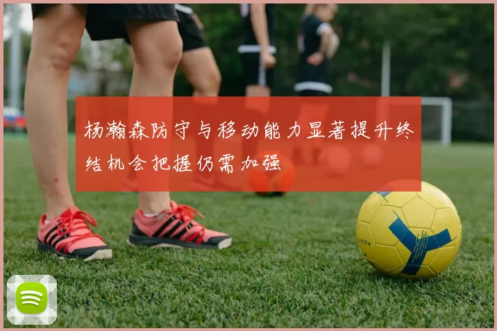 杨瀚森防守与移动能力显著提升终结机会把握仍需加强