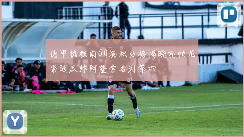 德甲执教前50场积分榜揭晓孔帕尼紧随瓜帅阿隆索名列第四