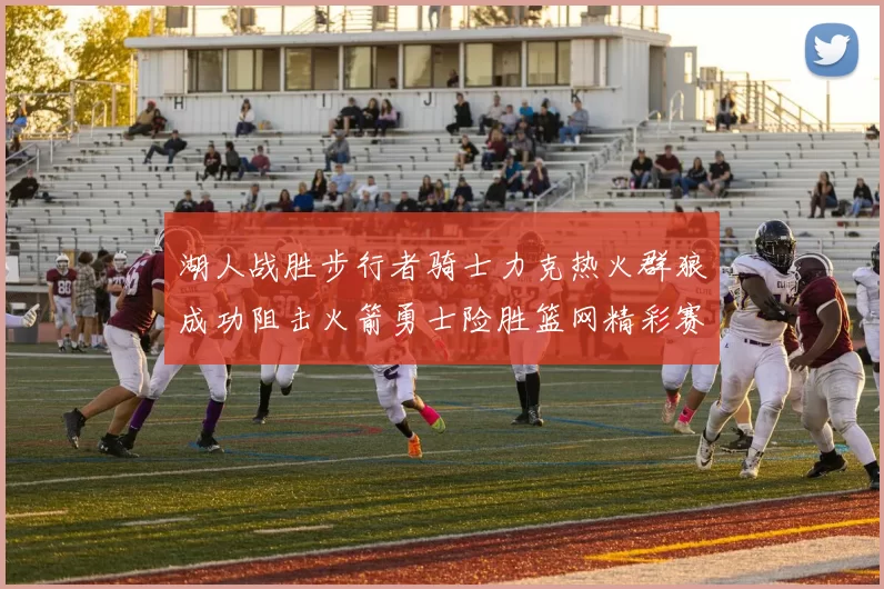 湖人战胜步行者骑士力克热火群狼成功阻击火箭勇士险胜篮网精彩赛事回顾