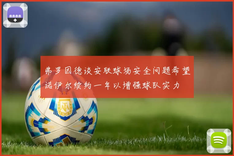 弗罗因德谈安联球场安全问题希望诺伊尔续约一年以增强球队实力