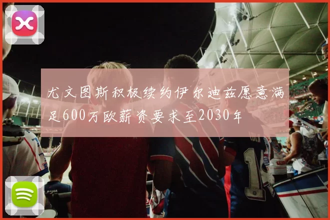 尤文图斯积极续约伊尔迪兹愿意满足600万欧薪资要求至2030年