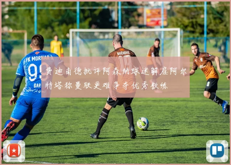 费迪南德批评阿森纳球迷解雇阿尔特塔称曼联更难争夺优秀教练