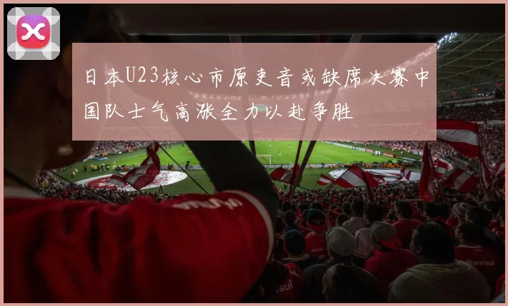 日本U23核心市原吏音或缺席决赛中国队士气高涨全力以赴争胜