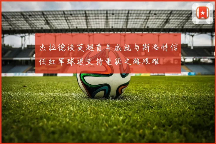 杰拉德谈英超首年成就与斯洛特信任红军球迷支持重获之路艰难