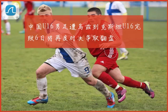 中国U16男足遭乌兹别克斯坦U16完败6日将再度对决争取翻盘