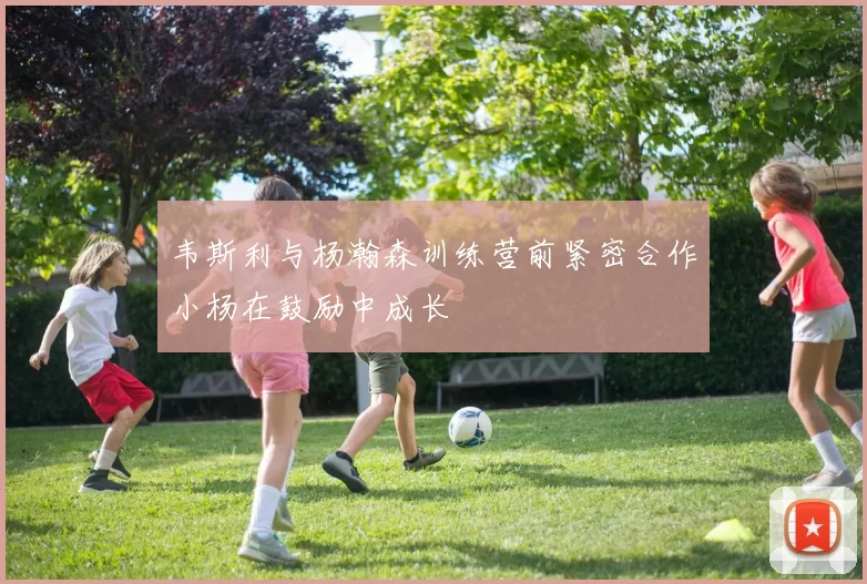 韦斯利与杨瀚森训练营前紧密合作小杨在鼓励中成长