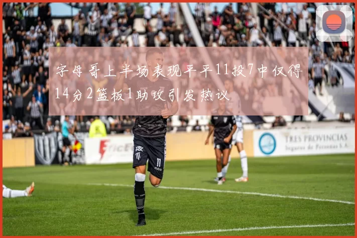 字母哥上半场表现平平11投7中仅得14分2篮板1助攻引发热议