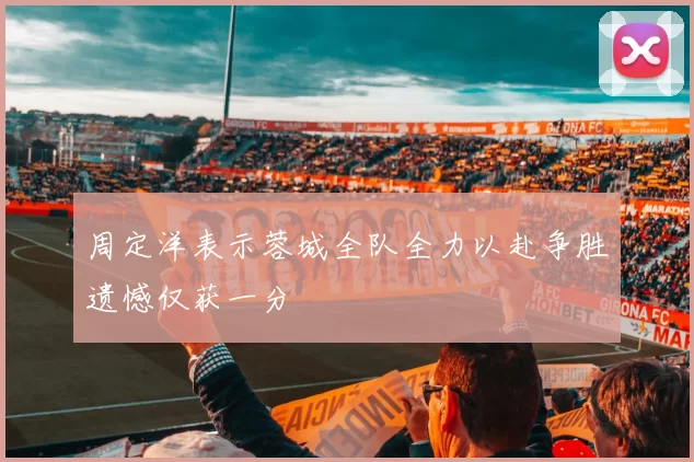 周定洋表示蓉城全队全力以赴争胜遗憾仅获一分