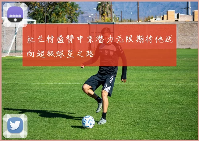 杜兰特盛赞申京潜力无限期待他迈向超级球星之路