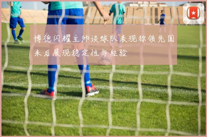 博德闪耀主帅谈球队表现称领先国米后展现稳定性与经验