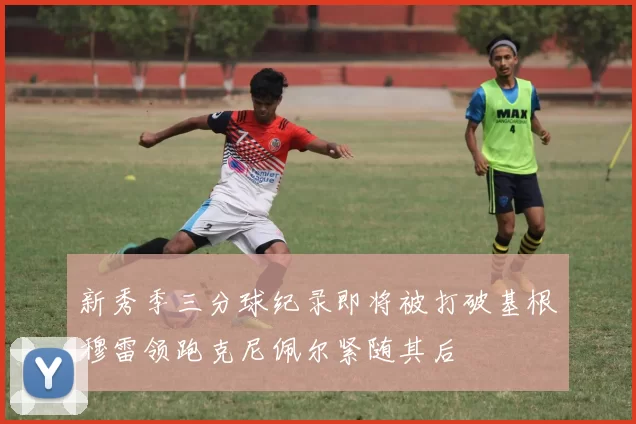 新秀季三分球纪录即将被打破基根穆雷领跑克尼佩尔紧随其后