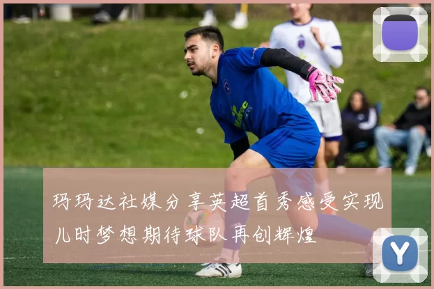 玛玛达社媒分享英超首秀感受实现儿时梦想期待球队再创辉煌