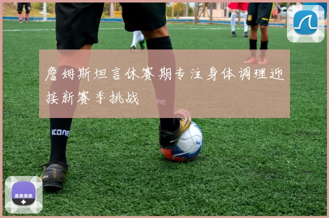 詹姆斯坦言休赛期专注身体调理迎接新赛季挑战