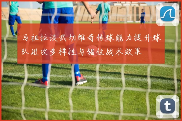 马祖拉谈武切维奇传球能力提升球队进攻多样性与错位战术效果
