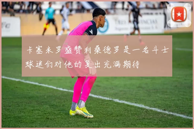 卡塞米罗盛赞利桑德罗是一名斗士球迷们对他的复出充满期待