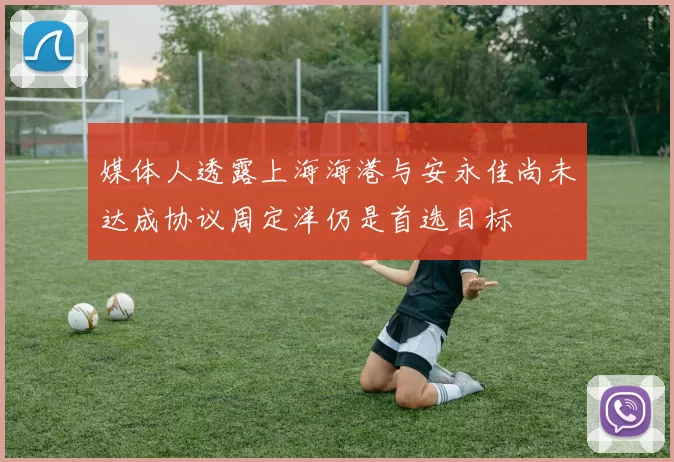 媒体人透露上海海港与安永佳尚未达成协议周定洋仍是首选目标