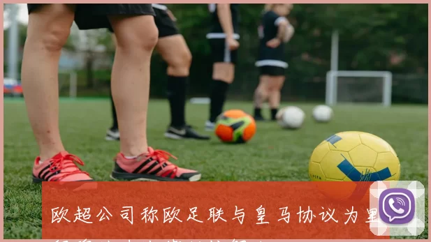 欧超公司称欧足联与皇马协议为里程碑助力法律纠纷解决